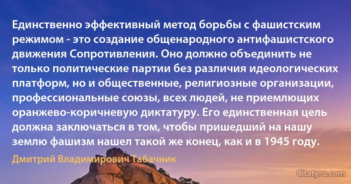 Единственно эффективный метод борьбы с фашистским режимом - это создание общенародного антифашистского движения Сопротивления. Оно должно объединить не только политические партии без различия идеологических платформ, но и общественные, религиозные организации, профессиональные союзы, всех людей, не приемлющих оранжево-коричневую диктатуру. Его единственная цель должна заключаться в том, чтобы пришедший на нашу землю фашизм нашел такой же конец, как и в 1945 году. (Дмитрий Владимирович Табачник)