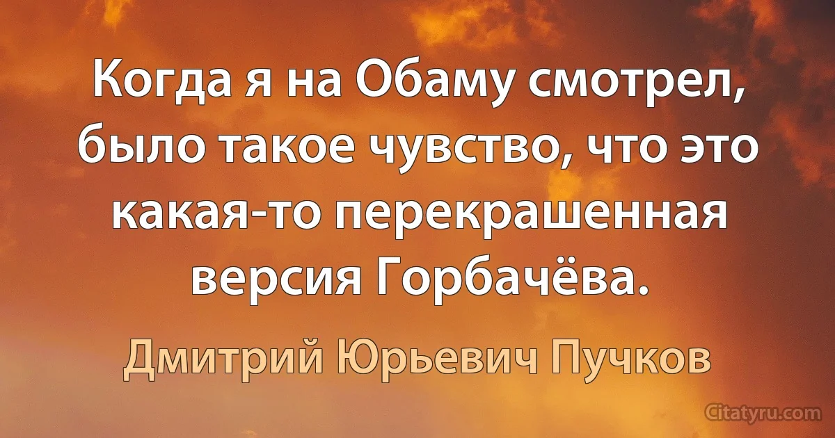 Когда я на Обаму смотрел, было такое чувство, что это какая-то перекрашенная версия Горбачёва. (Дмитрий Юрьевич Пучков)