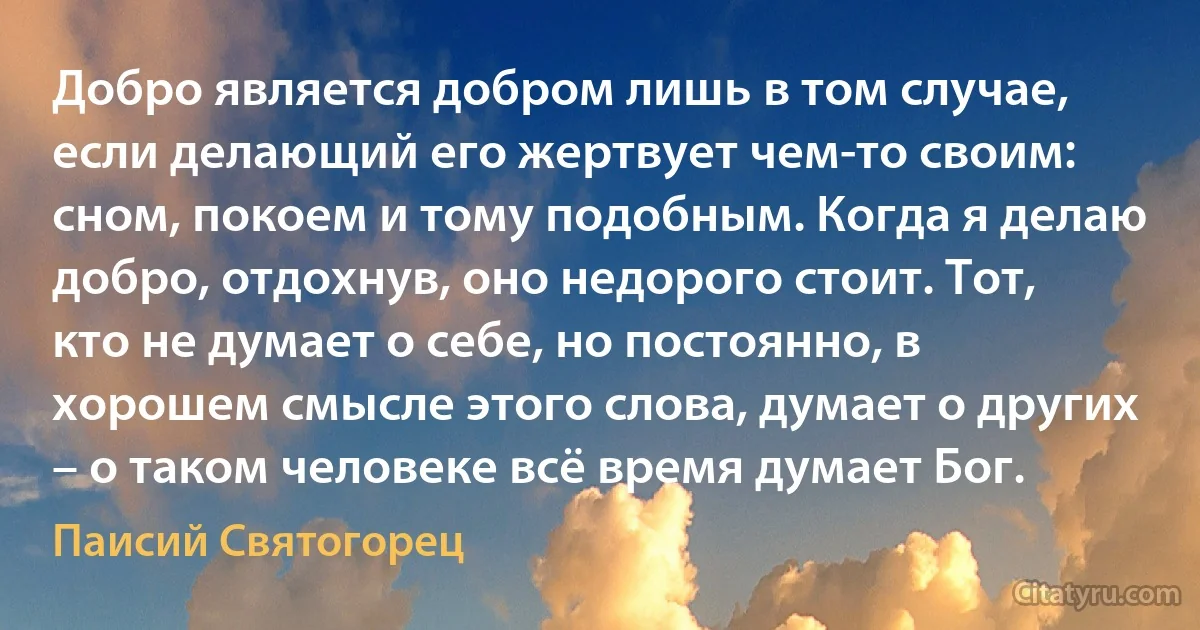 Добро является добром лишь в том случае, если делающий его жертвует чем-то своим: сном, покоем и тому подобным. Когда я делаю добро, отдохнув, оно недорого стоит. Тот, кто не думает о себе, но постоянно, в хорошем смысле этого слова, думает о других – о таком человеке всё время думает Бог. (Паисий Святогорец)