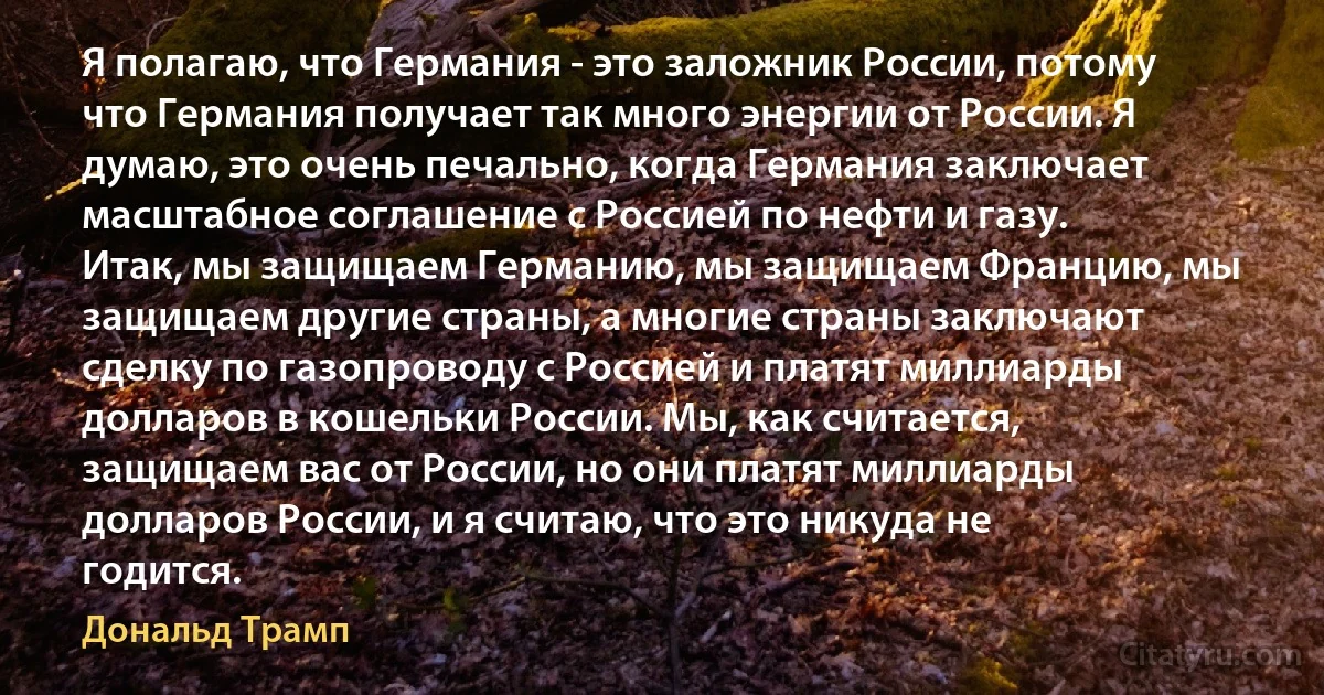 Я полагаю, что Германия - это заложник России, потому что Германия получает так много энергии от России. Я думаю, это очень печально, когда Германия заключает масштабное соглашение с Россией по нефти и газу. Итак, мы защищаем Германию, мы защищаем Францию, мы защищаем другие страны, а многие страны заключают сделку по газопроводу с Россией и платят миллиарды долларов в кошельки России. Мы, как считается, защищаем вас от России, но они платят миллиарды долларов России, и я считаю, что это никуда не годится. (Дональд Трамп)