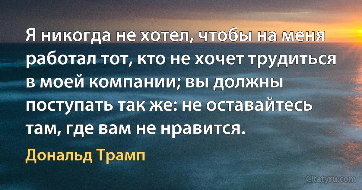 Я никогда не хотел, чтобы на меня работал тот, кто не хочет трудиться в моей компании; вы должны поступать так же: не оставайтесь там, где вам не нравится. (Дональд Трамп)