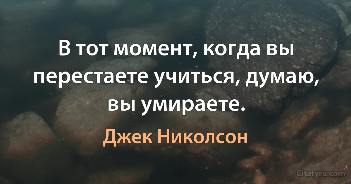 В тот момент, когда вы перестаете учиться, думаю, вы умираете. (Джек Николсон)