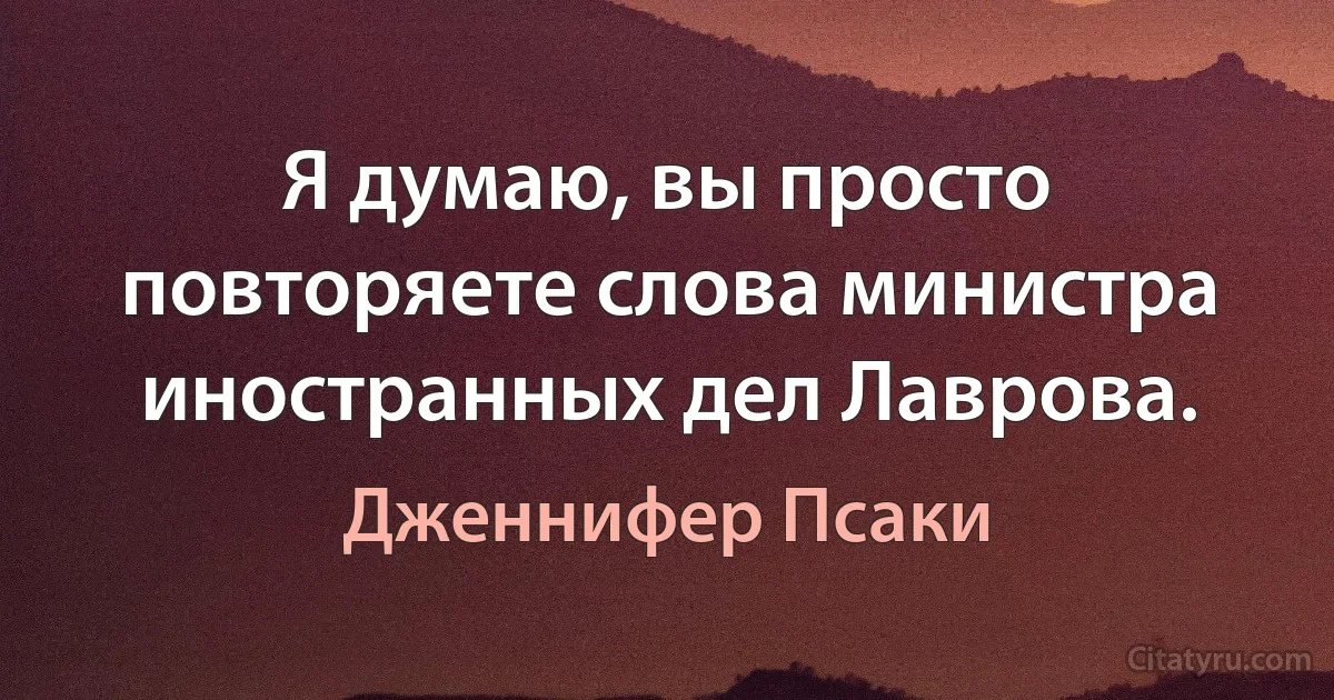 Я думаю, вы просто повторяете слова министра иностранных дел Лаврова. (Дженнифер Псаки)