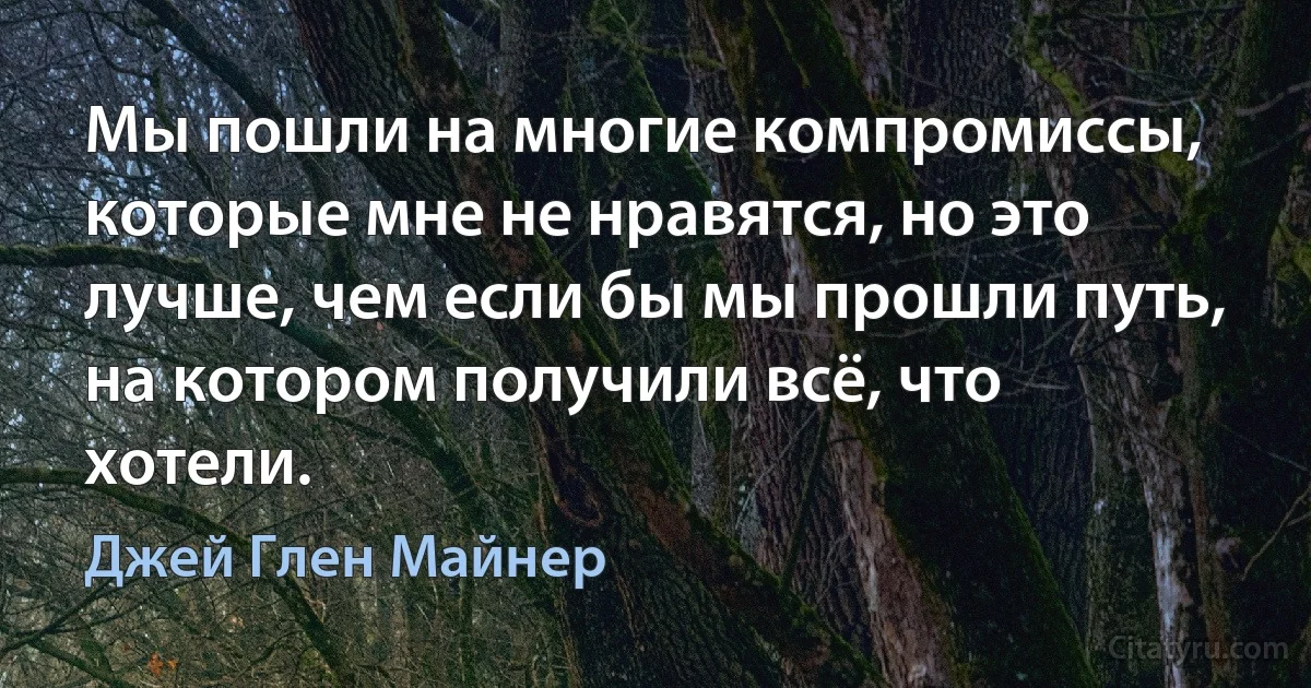 Мы пошли на многие компромиссы, которые мне не нравятся, но это лучше, чем если бы мы прошли путь, на котором получили всё, что хотели. (Джей Глен Майнер)