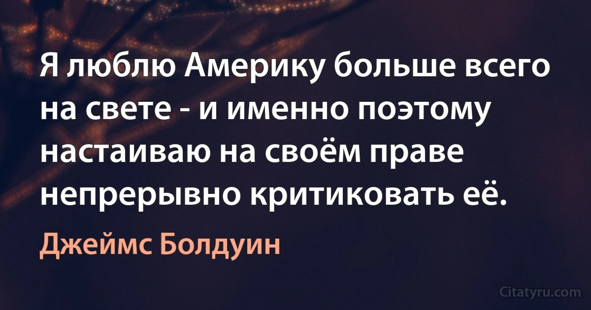 Я люблю Америку больше всего на свете - и именно поэтому настаиваю на своём праве непрерывно критиковать её. (Джеймс Болдуин)