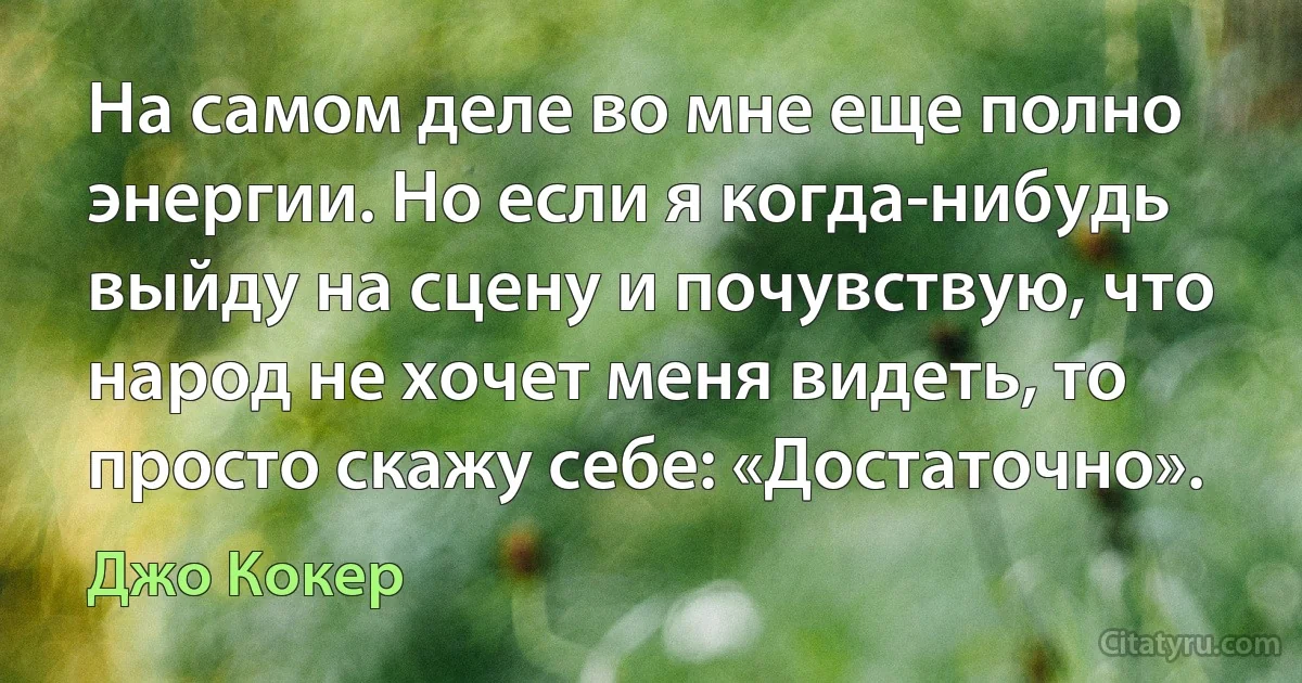 На самом деле во мне еще полно энергии. Но если я когда-нибудь выйду на сцену и почувствую, что народ не хочет меня видеть, то просто скажу себе: «Достаточно». (Джо Кокер)