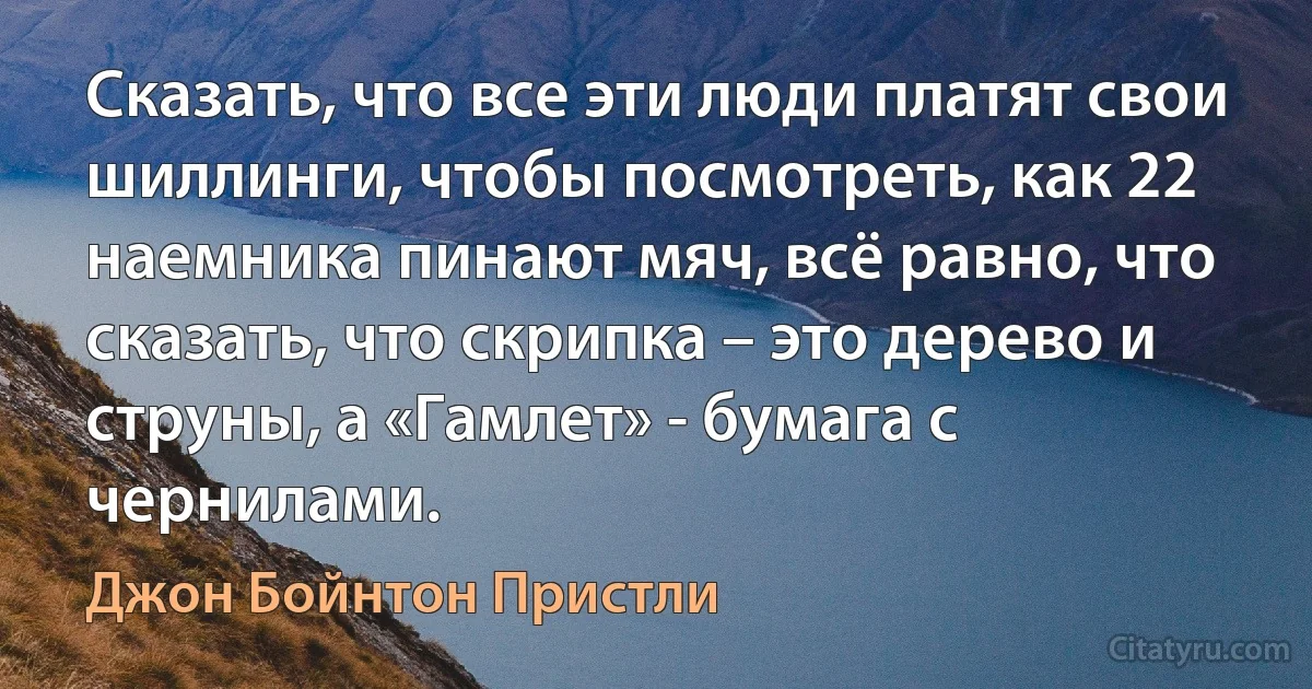 Сказать, что все эти люди платят свои шиллинги, чтобы посмотреть, как 22 наемника пинают мяч, всё равно, что сказать, что скрипка – это дерево и струны, а «Гамлет» - бумага с чернилами. (Джон Бойнтон Пристли)