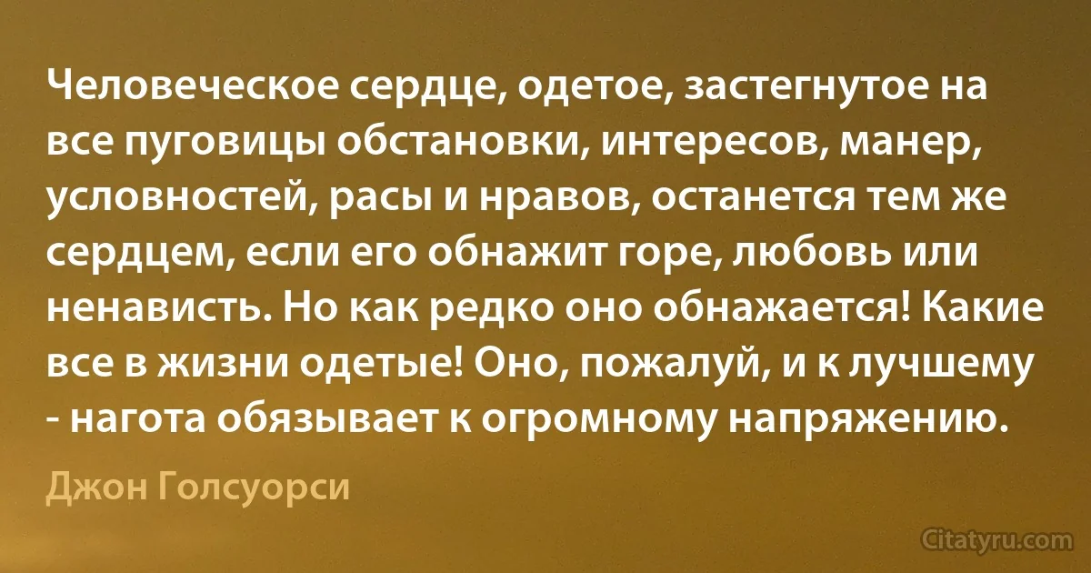 Человеческое сердце, одетое, застегнутое на все пуговицы обстановки, интересов, манер, условностей, расы и нравов, останется тем же сердцем, если его обнажит горе, любовь или ненависть. Но как редко оно обнажается! Какие все в жизни одетые! Оно, пожалуй, и к лучшему - нагота обязывает к огромному напряжению. (Джон Голсуорси)