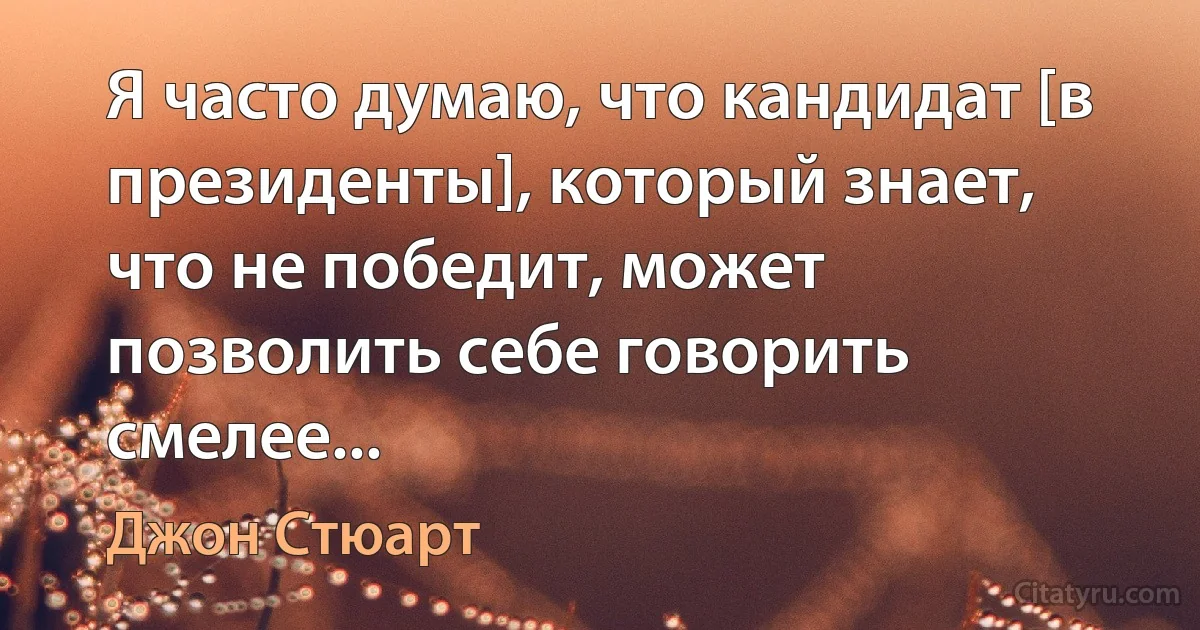 Я часто думаю, что кандидат [в президенты], который знает, что не победит, может позволить себе говорить смелее... (Джон Стюарт)