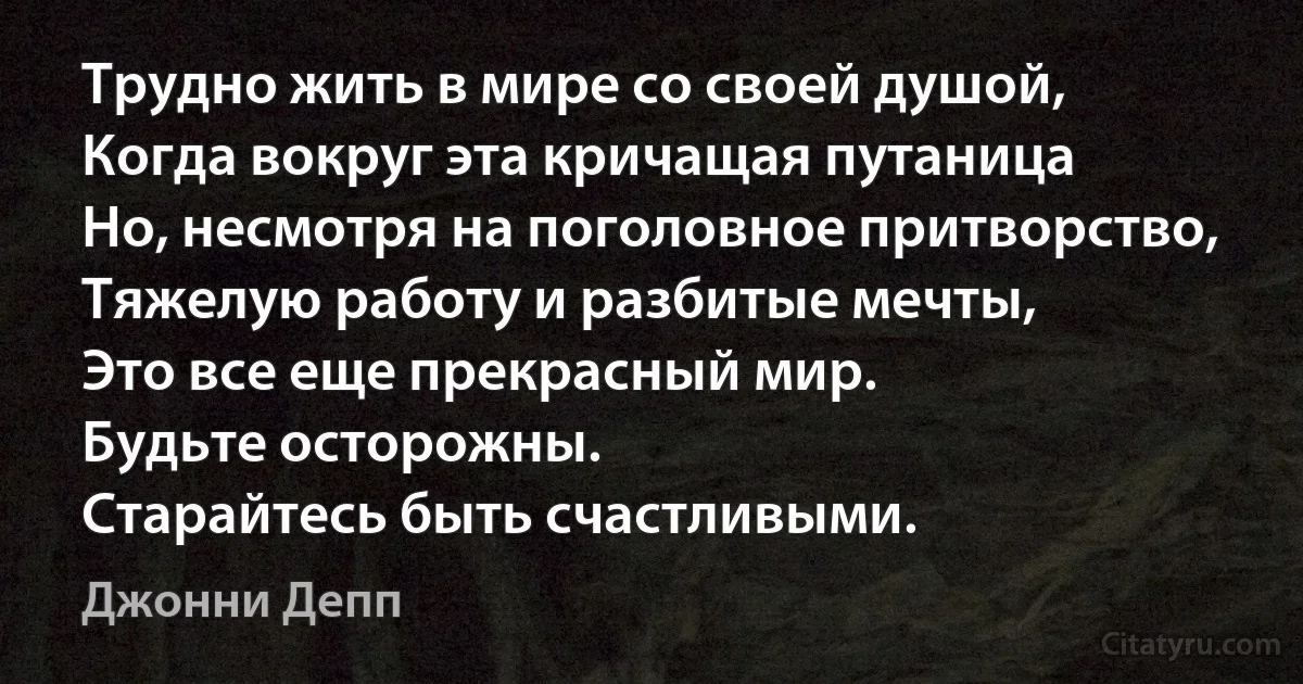 Трудно жить в мире со своей душой,
Когда вокруг эта кричащая путаница
Но, несмотря на поголовное притворство,
Тяжелую работу и разбитые мечты,
Это все еще прекрасный мир.
Будьте осторожны.
Старайтесь быть счастливыми. (Джонни Депп)