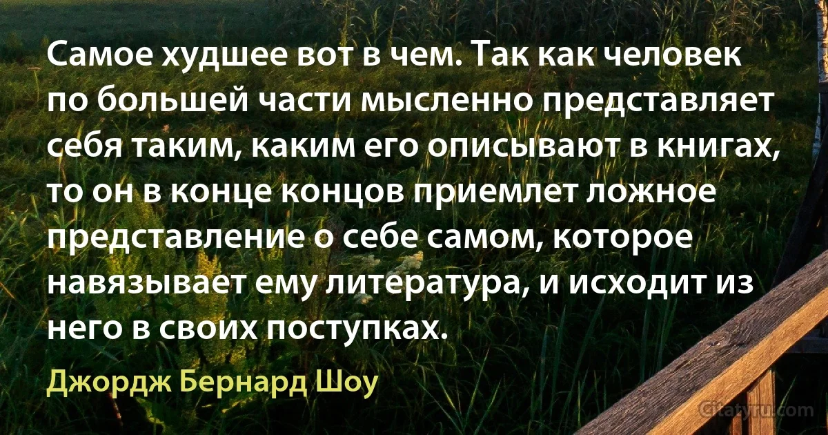 Самое худшее вот в чем. Так как человек по большей части мысленно представляет себя таким, каким его описывают в книгах, то он в конце концов приемлет ложное представление о себе самом, которое навязывает ему литература, и исходит из него в своих поступках. (Джордж Бернард Шоу)