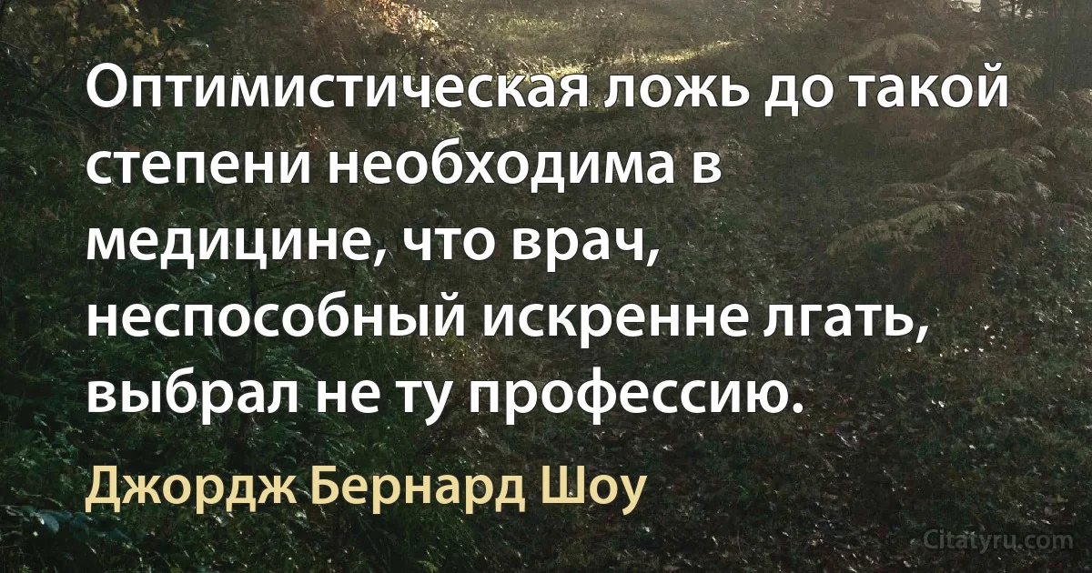 Оптимистическая ложь до такой степени необходима в медицине, что врач, неспособный искренне лгать, выбрал не ту профессию. (Джордж Бернард Шоу)