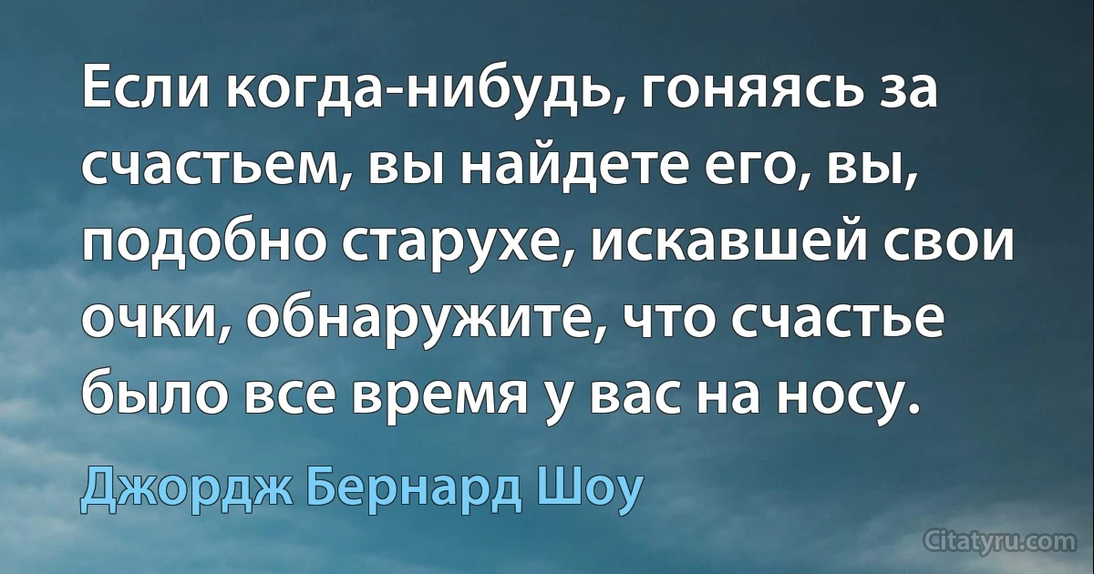 Если когда-нибудь, гоняясь за счастьем, вы найдете его, вы, подобно старухе, искавшей свои очки, обнаружите, что счастье было все время у вас на носу. (Джордж Бернард Шоу)