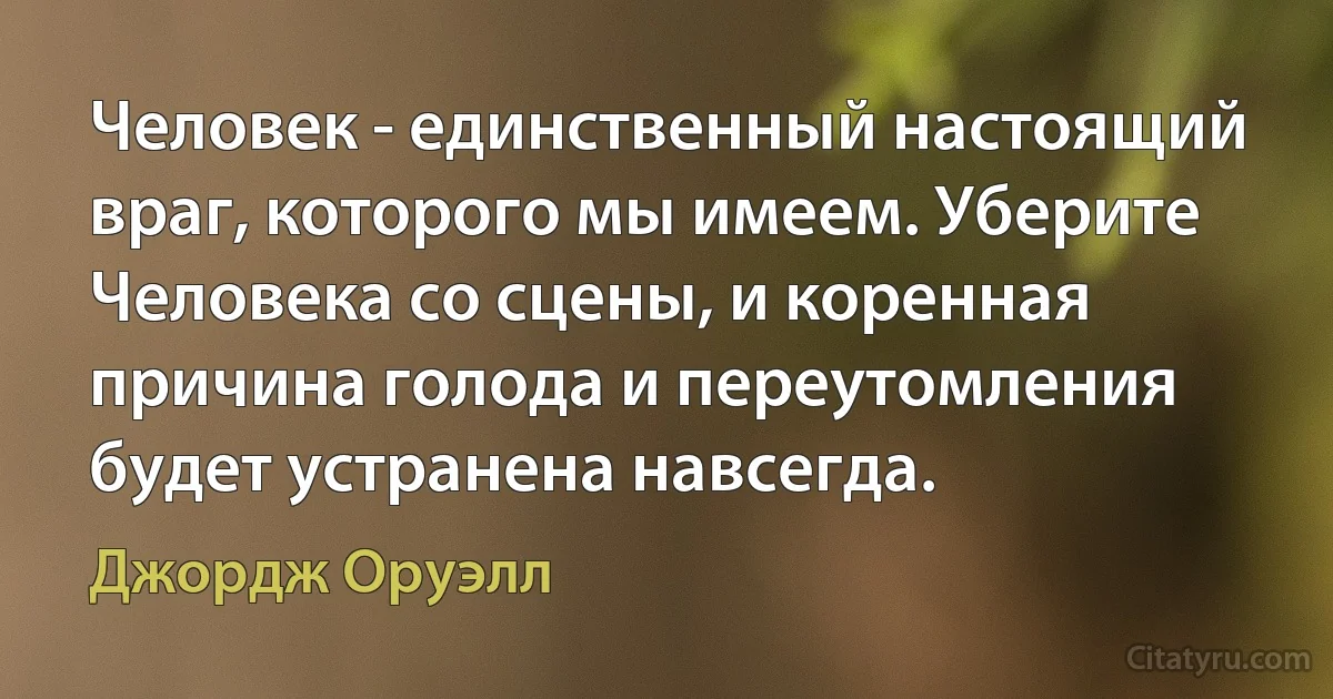 Человек - единственный настоящий враг, которого мы имеем. Уберите Человека со сцены, и коренная причина голода и переутомления будет устранена навсегда. (Джордж Оруэлл)