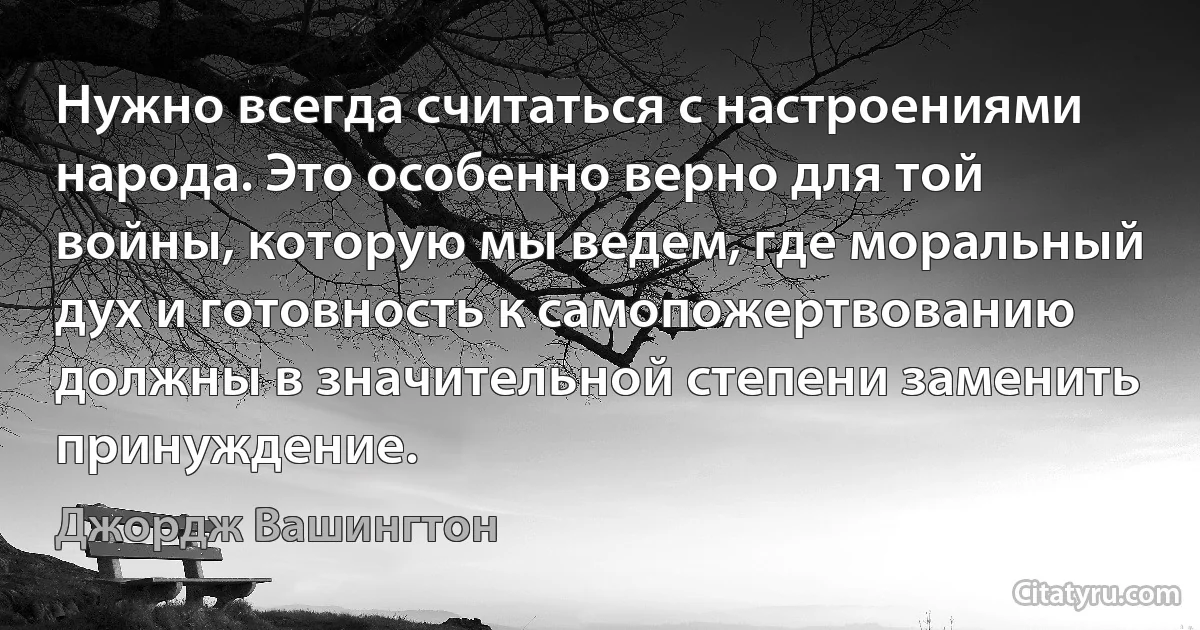 Нужно всегда считаться с настроениями народа. Это особенно верно для той войны, которую мы ведем, где моральный дух и готовность к самопожертвованию должны в значительной степени заменить принуждение. (Джордж Вашингтон)