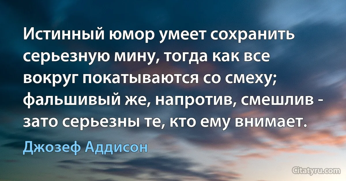 Истинный юмор умеет сохранить серьезную мину, тогда как все вокруг покатываются со смеху; фальшивый же, напротив, смешлив - зато серьезны те, кто ему внимает. (Джозеф Аддисон)