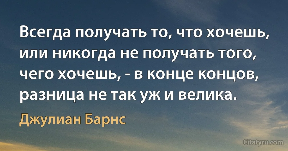 Всегда получать то, что хочешь, или никогда не получать того, чего хочешь, - в конце концов, разница не так уж и велика. (Джулиан Барнс)