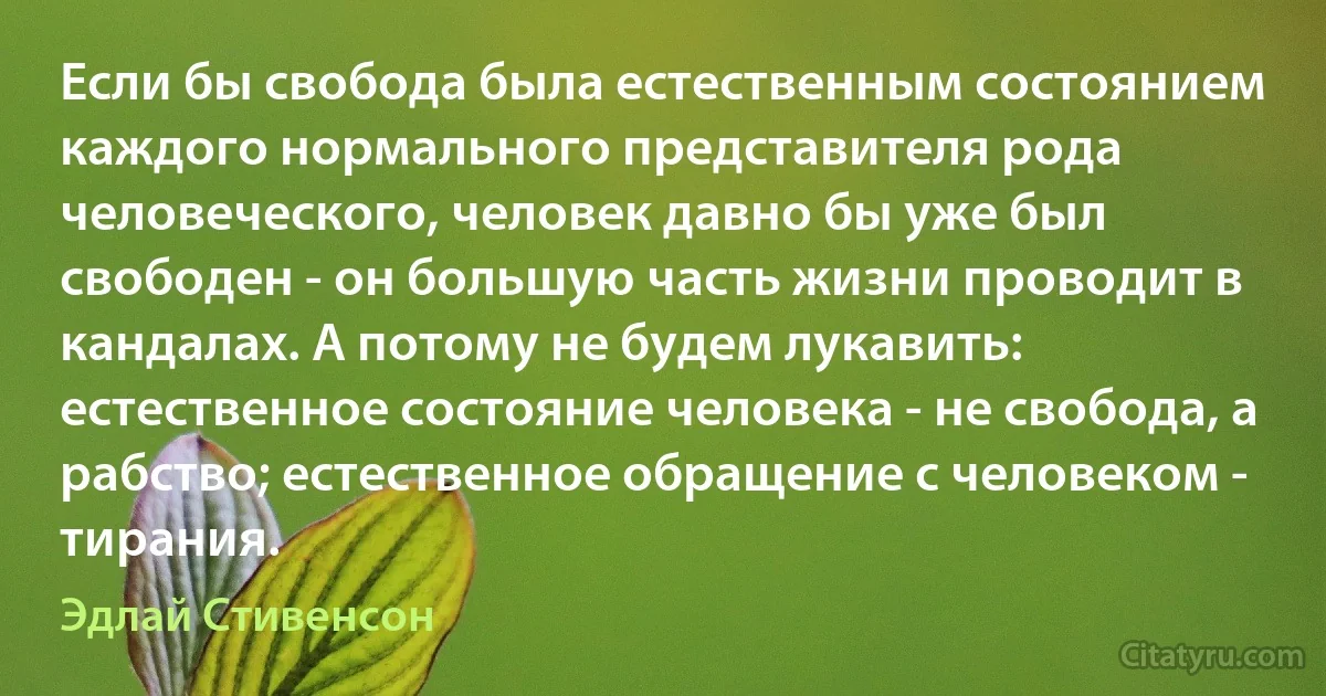 Если бы свобода была естественным состоянием каждого нормального представителя рода человеческого, человек давно бы уже был свободен - он большую часть жизни проводит в кандалах. А потому не будем лукавить: естественное состояние человека - не свобода, а рабство; естественное обращение с человеком - тирания. (Эдлай Стивенсон)