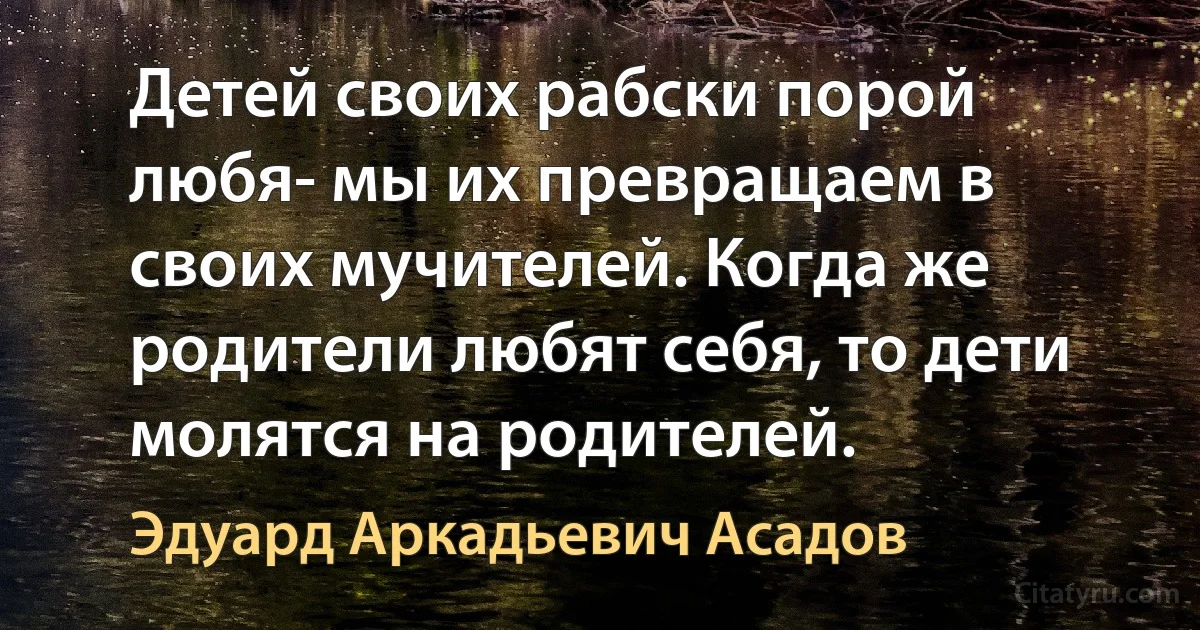 Детей своих рабски порой любя- мы их превращаем в своих мучителей. Когда же родители любят себя, то дети молятся на родителей. (Эдуард Аркадьевич Асадов)