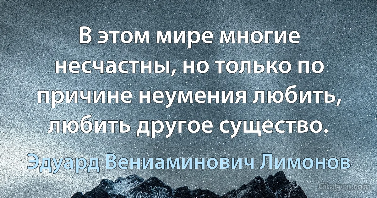 В этом мире многие несчастны, но только по причине неумения любить, любить другое существо. (Эдуард Вениаминович Лимонов)