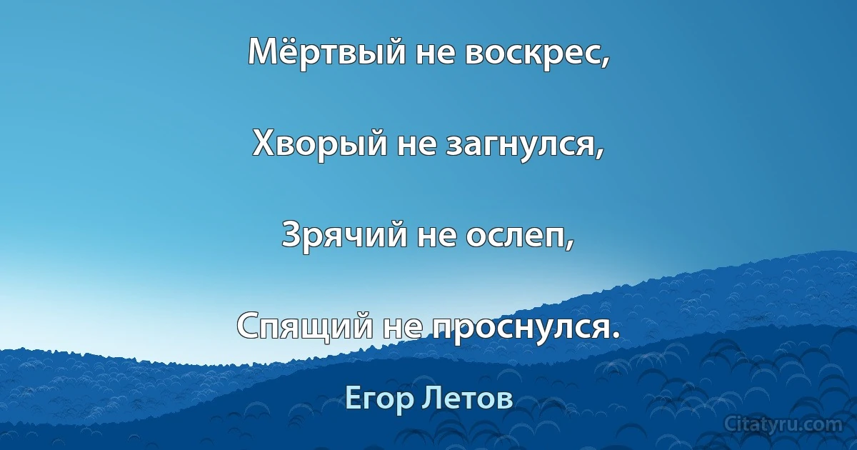 Мёртвый не воскрес,

Хворый не загнулся,

Зрячий не ослеп,

Спящий не проснулся. (Егор Летов)