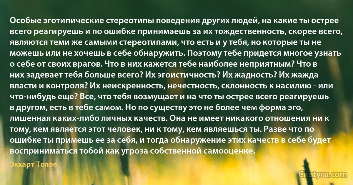 Особые эготипические стереотипы поведения других людей, на какие ты острее всего реагируешь и по ошибке принимаешь за их тождественность, скорее всего, являются теми же самыми стереотипами, что есть и у тебя, но которые ты не можешь или не хочешь в себе обнаружить. Поэтому тебе придется многое узнать о себе от своих врагов. Что в них кажется тебе наиболее неприятным? Что в них задевает тебя больше всего? Их эгоистичность? Их жадность? Их жажда власти и контроля? Их неискренность, нечестность, склонность к насилию - или что-нибудь еще? Все, что тебя возмущает и на что ты острее всего реагируешь в другом, есть в тебе самом. Но по существу это не более чем форма эго, лишенная каких-либо личных качеств. Она не имеет никакого отношения ни к тому, кем является этот человек, ни к тому, кем являешься ты. Разве что по ошибке ты примешь ее за себя, и тогда обнаружение этих качеств в себе будет восприниматься тобой как угроза собственной самооценке. (Экхарт Толле)