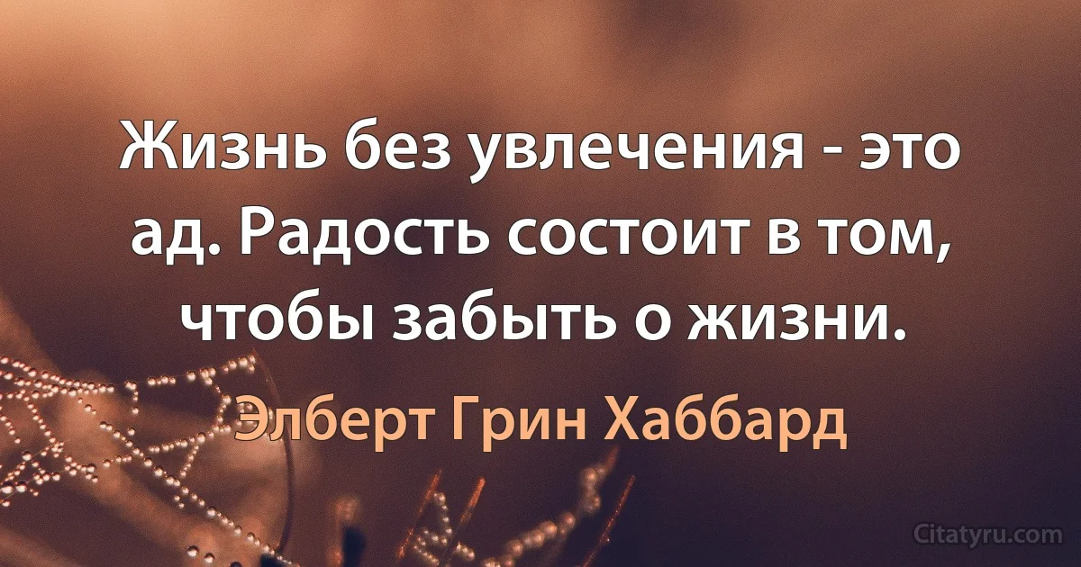 Жизнь без увлечения - это ад. Радость состоит в том, чтобы забыть о жизни. (Элберт Грин Хаббард)