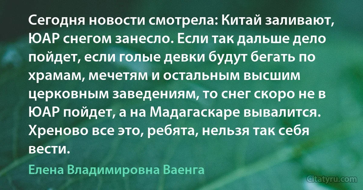 Сегодня новости смотрела: Китай заливают, ЮАР снегом занесло. Если так дальше дело пойдет, если голые девки будут бегать по храмам, мечетям и остальным высшим церковным заведениям, то снег скоро не в ЮАР пойдет, а на Мадагаскаре вывалится. Хреново все это, ребята, нельзя так себя вести. (Елена Владимировна Ваенга)