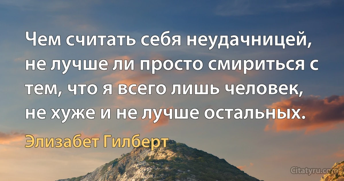 Чем считать себя неудачницей, не лучше ли просто смириться с тем, что я всего лишь человек, не хуже и не лучше остальных. (Элизабет Гилберт)