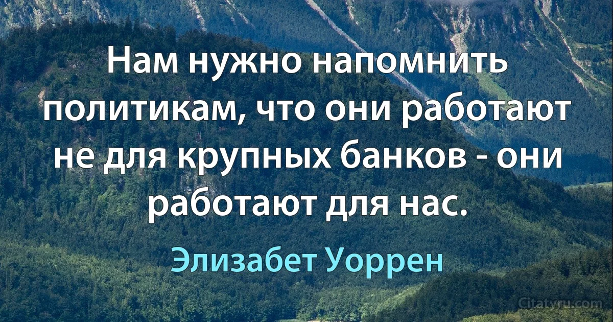 Нам нужно напомнить политикам, что они работают не для крупных банков - они работают для нас. (Элизабет Уоррен)