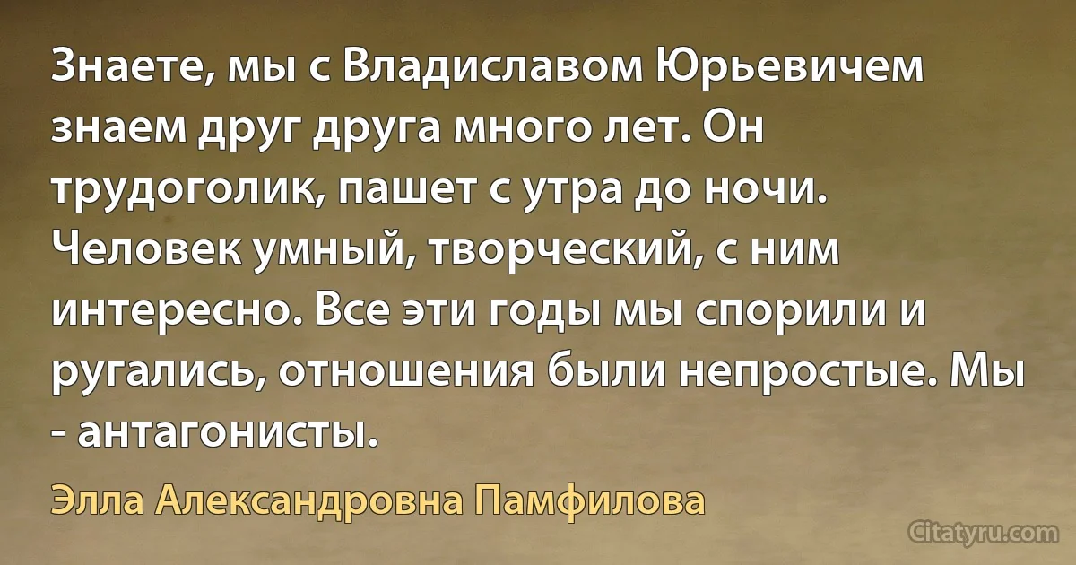 Знаете, мы с Владиславом Юрьевичем знаем друг друга много лет. Он трудоголик, пашет с утра до ночи. Человек умный, творческий, с ним интересно. Все эти годы мы спорили и ругались, отношения были непростые. Мы - антагонисты. (Элла Александровна Памфилова)