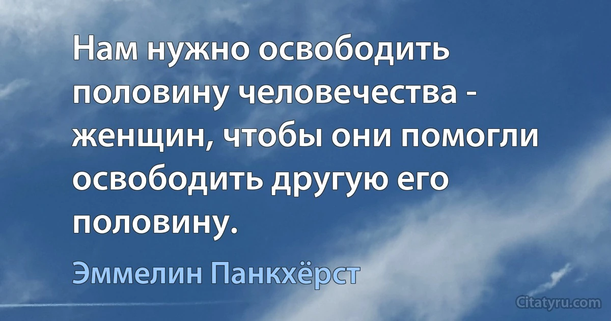 Нам нужно освободить половину человечества - женщин, чтобы они помогли освободить другую его половину. (Эммелин Панкхёрст)