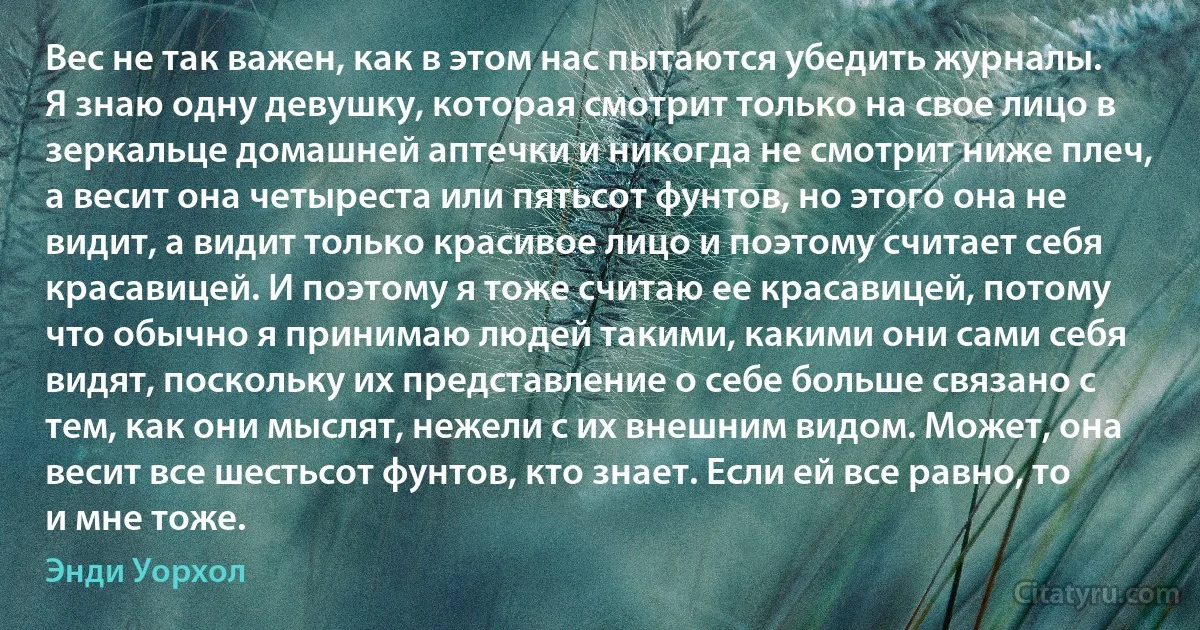 Вес не так важен, как в этом нас пытаются убедить журналы. Я знаю одну девушку, которая смотрит только на свое лицо в зеркальце домашней аптечки и никогда не смотрит ниже плеч, а весит она четыреста или пятьсот фунтов, но этого она не видит, а видит только красивое лицо и поэтому считает себя красавицей. И поэтому я тоже считаю ее красавицей, потому что обычно я принимаю людей такими, какими они сами себя видят, поскольку их представление о себе больше связано с тем, как они мыслят, нежели с их внешним видом. Может, она весит все шестьсот фунтов, кто знает. Если ей все равно, то и мне тоже. (Энди Уорхол)