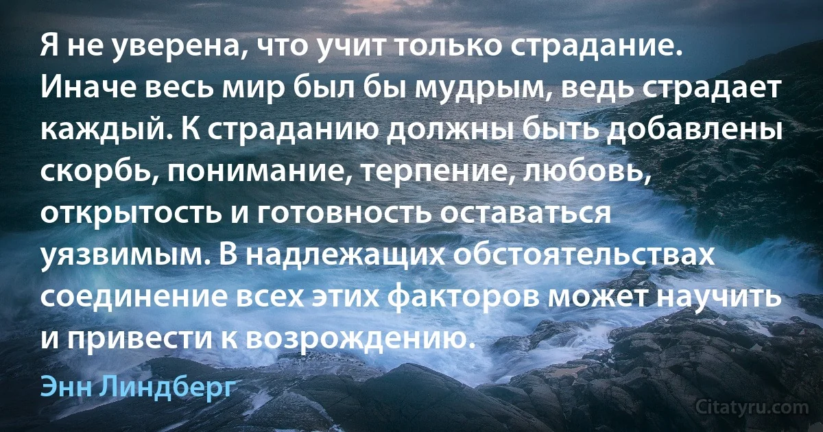 Я не уверена, что учит только страдание. Иначе весь мир был бы мудрым, ведь страдает каждый. К страданию должны быть добавлены скорбь, понимание, терпение, любовь, открытость и готовность оставаться уязвимым. В надлежащих обстоятельствах соединение всех этих факторов может научить и привести к возрождению. (Энн Линдберг)