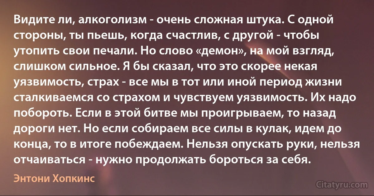 Видите ли, алкоголизм - очень сложная штука. С одной стороны, ты пьешь, когда счастлив, с другой - чтобы утопить свои печали. Но слово «демон», на мой взгляд, слишком сильное. Я бы сказал, что это скорее некая уязвимость, страх - все мы в тот или иной период жизни сталкиваемся со страхом и чувствуем уязвимость. Их надо побороть. Если в этой битве мы проигрываем, то назад дороги нет. Но если собираем все силы в кулак, идем до конца, то в итоге побеждаем. Нельзя опускать руки, нельзя отчаиваться - нужно продолжать бороться за себя. (Энтони Хопкинс)