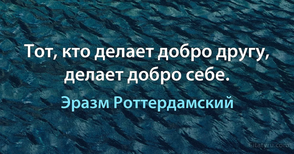 Тот, кто делает добро другу, делает добро себе. (Эразм Роттердамский)