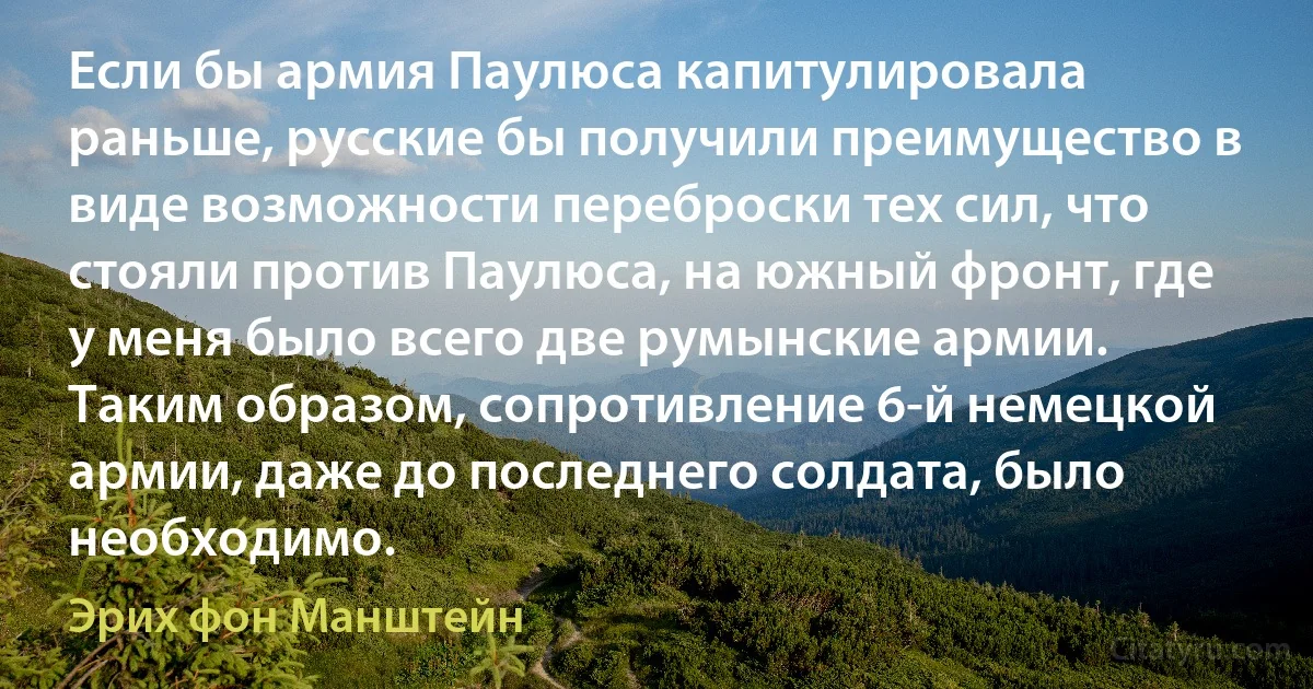 Если бы армия Паулюса капитулировала раньше, русские бы получили преимущество в виде возможности переброски тех сил, что стояли против Паулюса, на южный фронт, где у меня было всего две румынские армии. Таким образом, сопротивление 6-й немецкой армии, даже до последнего солдата, было необходимо. (Эрих фон Манштейн)