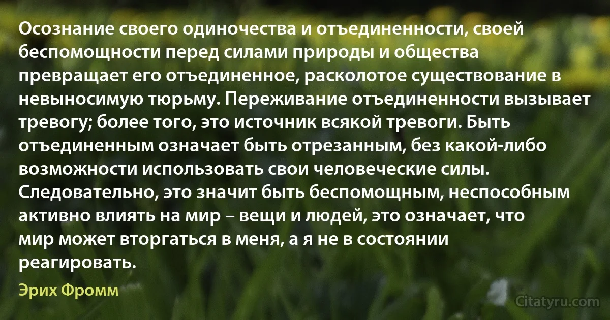 Осознание своего одиночества и отъединенности, своей беспомощности перед силами природы и общества превращает его отъединенное, расколотое существование в невыносимую тюрьму. Переживание отъединенности вызывает тревогу; более того, это источник всякой тревоги. Быть отъединенным означает быть отрезанным, без какой-либо возможности использовать свои человеческие силы. Следовательно, это значит быть беспомощным, неспособным активно влиять на мир – вещи и людей, это означает, что мир может вторгаться в меня, а я не в состоянии реагировать. (Эрих Фромм)