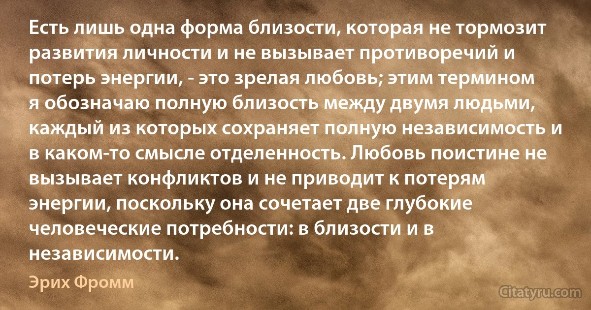 Есть лишь одна форма близости, которая не тормозит развития личности и не вызывает противоречий и потерь энергии, - это зрелая любовь; этим термином я обозначаю полную близость между двумя людьми, каждый из которых сохраняет полную независимость и в каком-то смысле отделенность. Любовь поистине не вызывает конфликтов и не приводит к потерям энергии, поскольку она сочетает две глубокие человеческие потребности: в близости и в независимости. (Эрих Фромм)