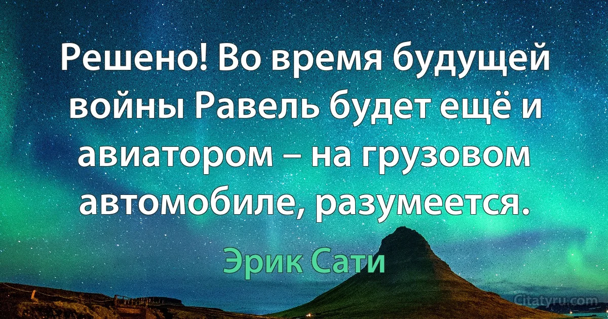 Решено! Во время будущей войны Равель будет ещё и авиатором – на грузовом автомобиле, разумеется. (Эрик Сати)