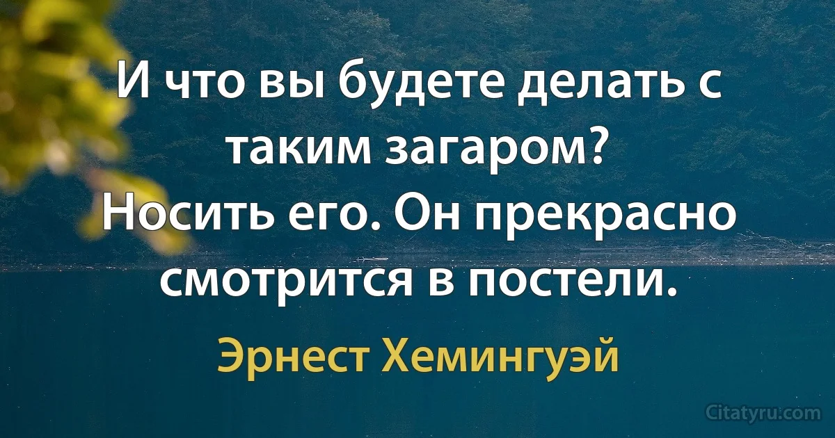 И что вы будете делать с таким загаром?
Носить его. Он прекрасно смотрится в постели. (Эрнест Хемингуэй)