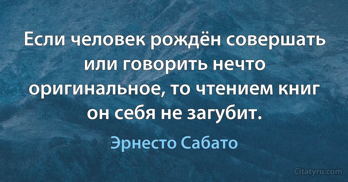 Если человек рождён совершать или говорить нечто оригинальное, то чтением книг он себя не загубит. (Эрнесто Сабато)