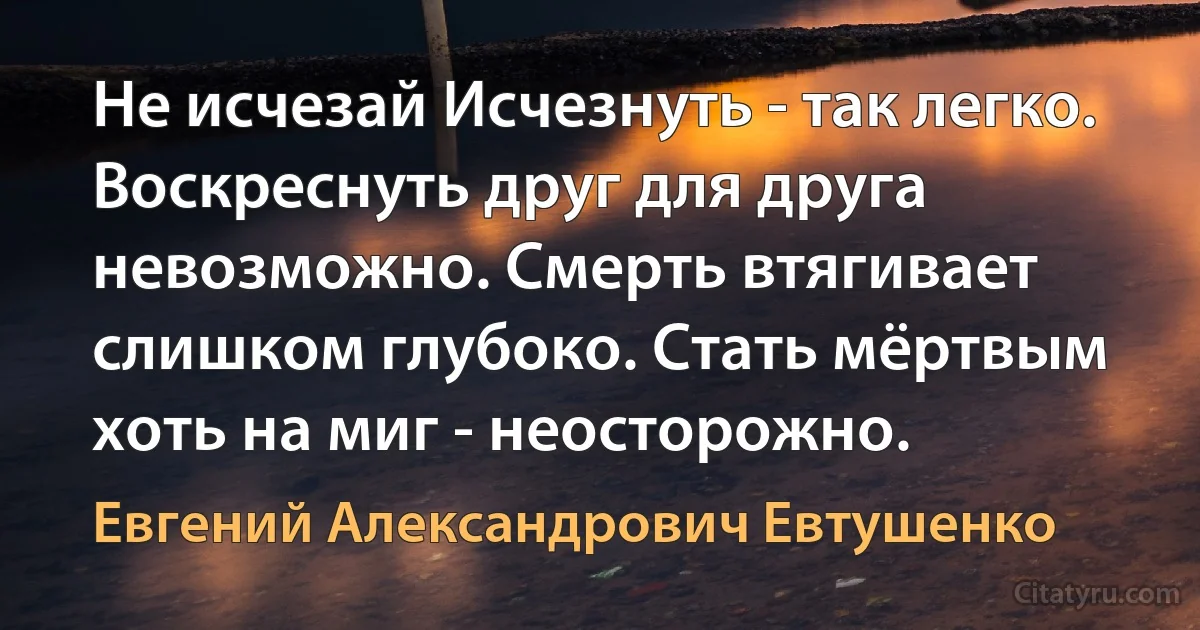 Не исчезай Исчезнуть - так легко. Воскреснуть друг для друга невозможно. Смерть втягивает слишком глубоко. Стать мёртвым хоть на миг - неосторожно. (Евгений Александрович Евтушенко)