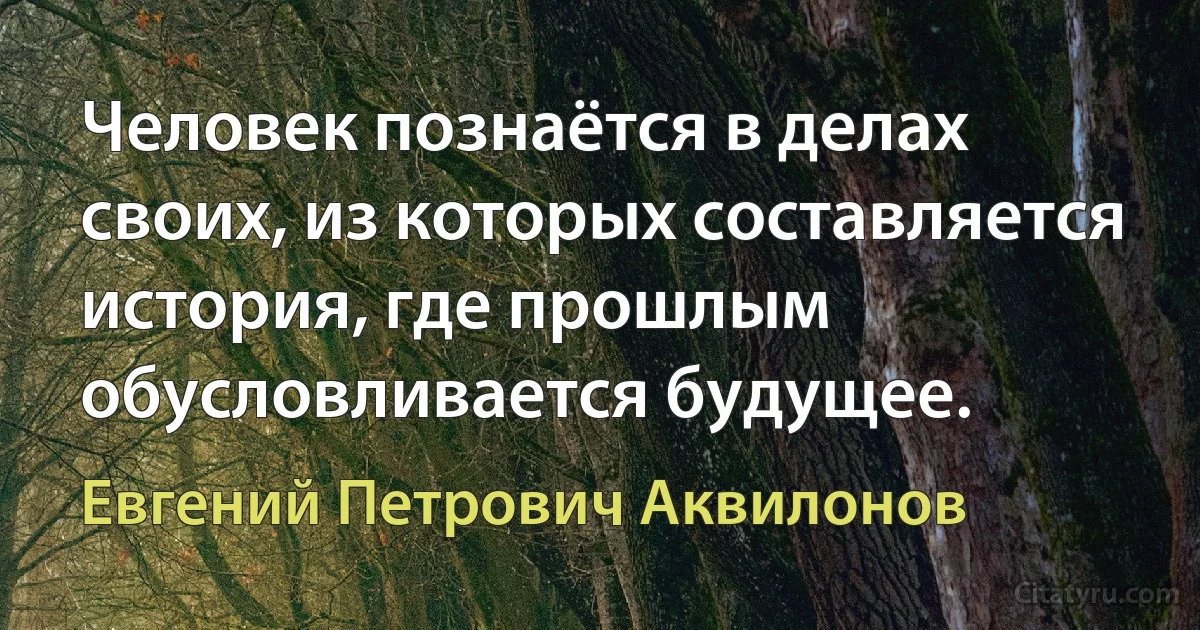 Человек познаётся в делах своих, из которых составляется история, где прошлым обусловливается будущее. (Евгений Петрович Аквилонов)