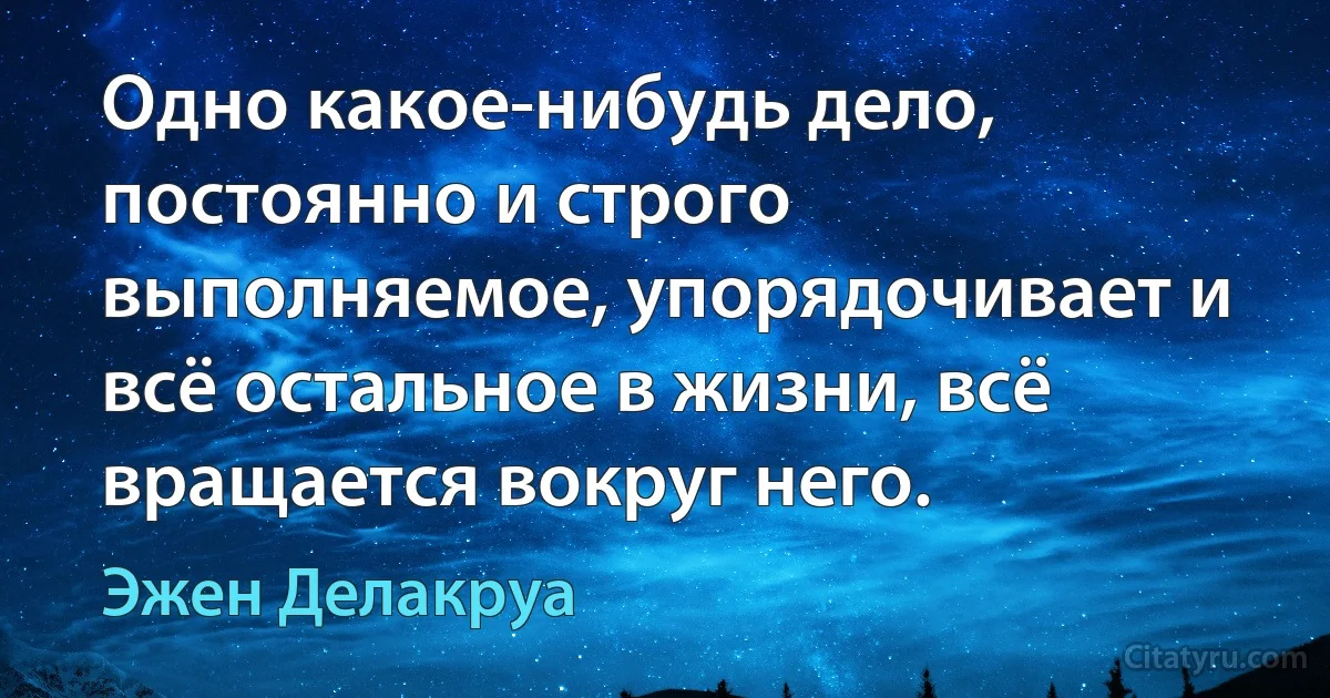 Одно какое-нибудь дело, постоянно и строго выполняемое, упорядочивает и всё остальное в жизни, всё вращается вокруг него. (Эжен Делакруа)