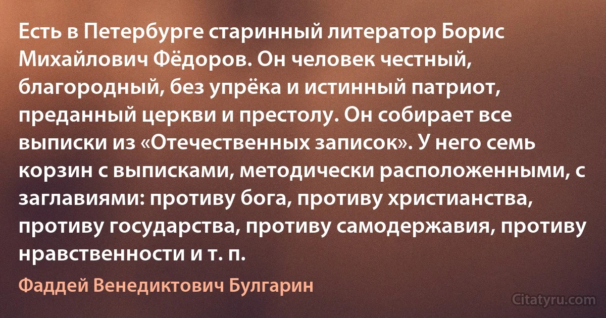 Есть в Петербурге старинный литератор Борис Михайлович Фёдоров. Он человек честный, благородный, без упрёка и истинный патриот, преданный церкви и престолу. Он собирает все выписки из «Отечественных записок». У него семь корзин с выписками, методически расположенными, с заглавиями: противу бога, противу христианства, противу государства, противу самодержавия, противу нравственности и т. п. (Фаддей Венедиктович Булгарин)