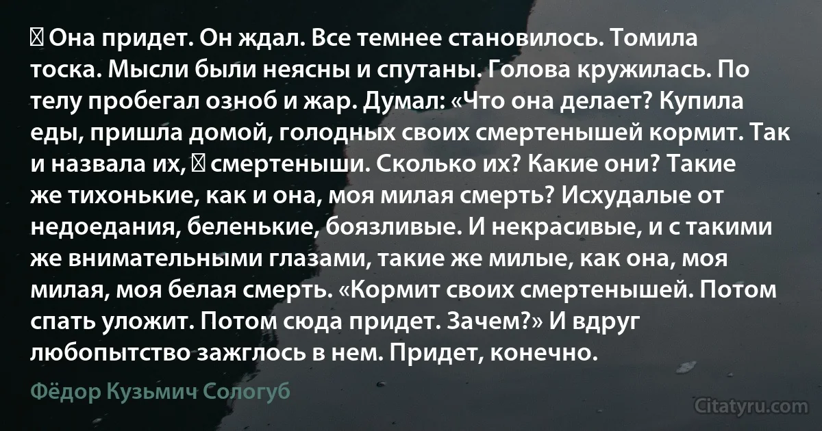 ― Она придет. Он ждал. Все темнее становилось. Томила тоска. Мысли были неясны и спутаны. Голова кружилась. По телу пробегал озноб и жар. Думал: «Что она делает? Купила еды, пришла домой, голодных своих смертенышей кормит. Так и назвала их, ― смертеныши. Сколько их? Какие они? Такие же тихонькие, как и она, моя милая смерть? Исхудалые от недоедания, беленькие, боязливые. И некрасивые, и с такими же внимательными глазами, такие же милые, как она, моя милая, моя белая смерть. «Кормит своих смертенышей. Потом спать уложит. Потом сюда придет. Зачем?» И вдруг любопытство зажглось в нем. Придет, конечно. (Фёдор Кузьмич Сологуб)