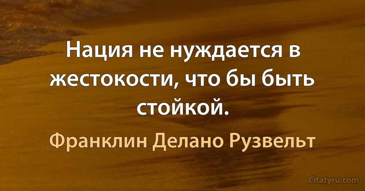 Нация не нуждается в жестокости, что бы быть стойкой. (Франклин Делано Рузвельт)