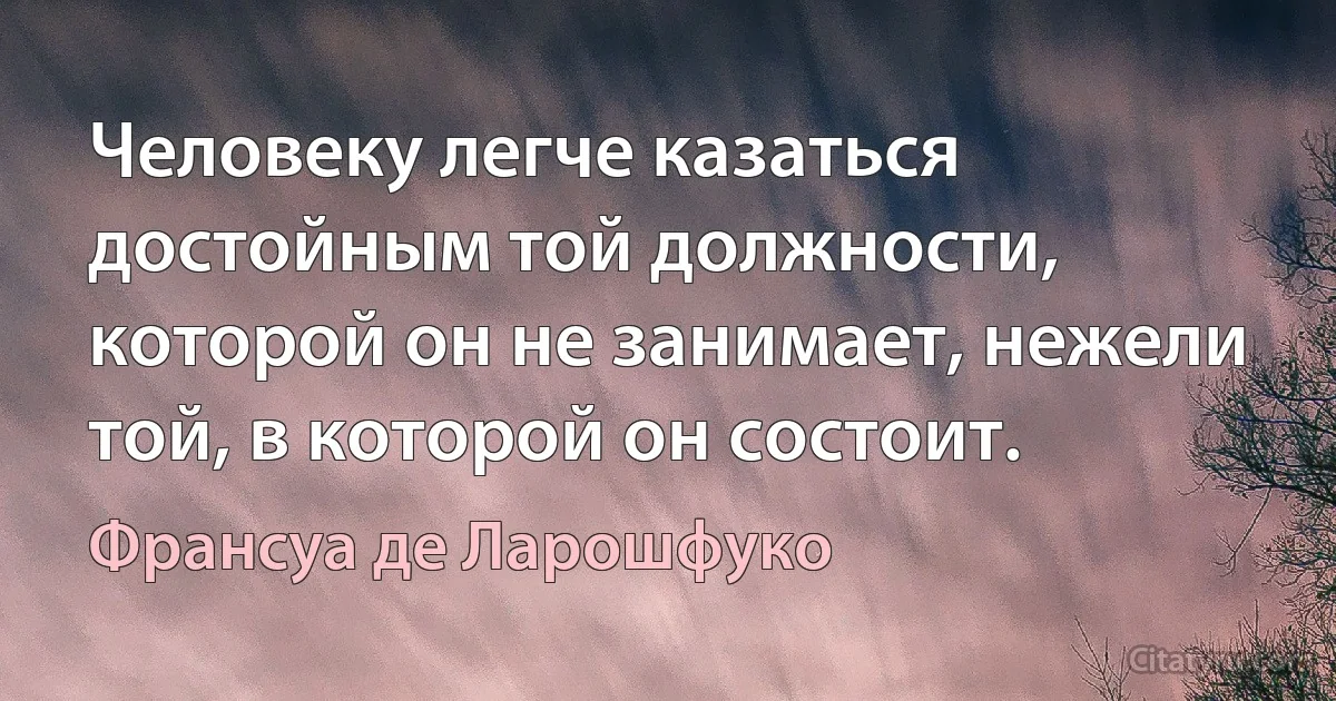 Человеку легче казаться достойным той должности, которой он не занимает, нежели той, в которой он состоит. (Франсуа де Ларошфуко)