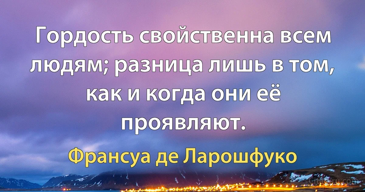 Гордость свойственна всем людям; разница лишь в том, как и когда они её проявляют. (Франсуа де Ларошфуко)